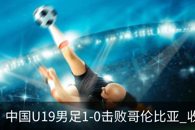中国U19男足1-0击败哥伦比亚 收获土伦杯第二胜
